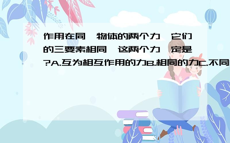 作用在同一物体的两个力,它们的三要素相同,这两个力一定是?A.互为相互作用的力B.相同的力C.不同的力D.无法确定.我们老师说选D,为什么?