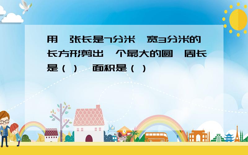 用一张长是7分米,宽3分米的长方形剪出一个最大的圆,周长是（）,面积是（）