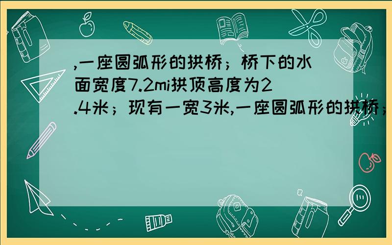 ,一座圆弧形的拱桥；桥下的水面宽度7.2mi拱顶高度为2.4米；现有一宽3米,一座圆弧形的拱桥；桥下的水面宽度7.2mi拱顶高度为2.4米；现有一宽3米；船顶部未方形并高某有地出水面2米的货船经