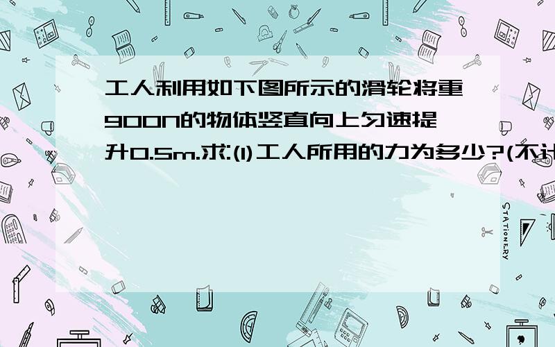 工人利用如下图所示的滑轮将重900N的物体竖直向上匀速提升0.5m.求:(1)工人所用的力为多少?(不计动滑轮重和绳子摩擦)(2)绳子自由端拉动多少m?