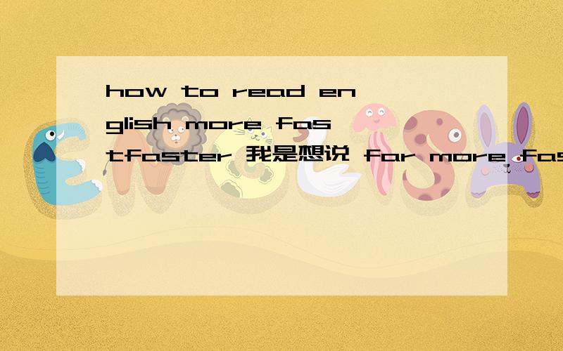 how to read english more fastfaster 我是想说 far more fast?怎么说我也不知道了