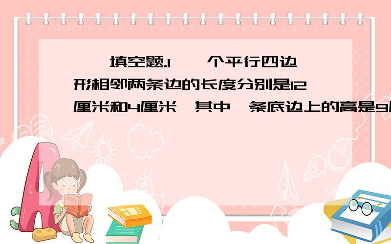 一、填空题.1、一个平行四边形相邻两条边的长度分别是12厘米和4厘米,其中一条底边上的高是9厘米一、填空题.1、一个平行四边形相邻两条边的长度分别是12厘米和4厘米,其中一条底边上的高