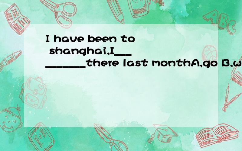 I have been to shanghai,I__________there last monthA,go B,went C.have gone