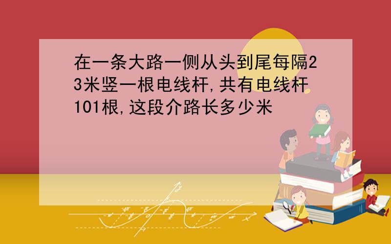 在一条大路一侧从头到尾每隔23米竖一根电线杆,共有电线杆101根,这段介路长多少米