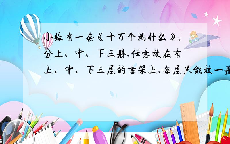 小张有一套《十万个为什么》,分上、中、下三册,任意放在有上、中、下三层的书架上,每层只能放一册,问共有多少种不同的方法?中册放在中层的概率是多少?（列表或树状图）谢谢