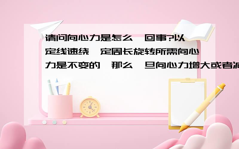 请问向心力是怎么一回事?以一定线速绕一定周长旋转所需向心力是不变的,那么一旦向心力增大或者减小低于或高于这个理会出现什么现象?