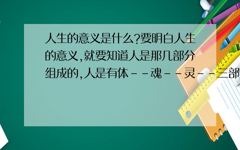 人生的意义是什么?要明白人生的意义,就要知道人是那几部分组成的,人是有体--魂--灵--三部分组成.下次谈