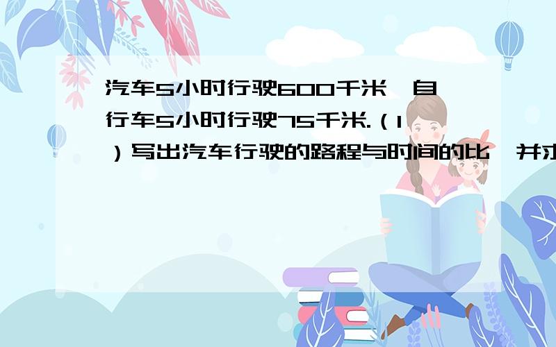 汽车5小时行驶600千米,自行车5小时行驶75千米.（1）写出汽车行驶的路程与时间的比,并求出比值.（2）写出汽车与自行车行驶的时间比,并求出比值.