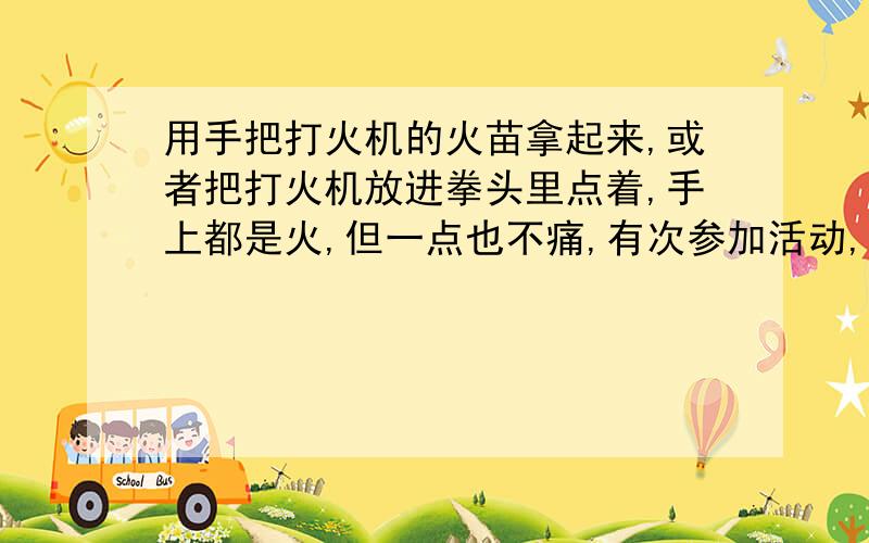 用手把打火机的火苗拿起来,或者把打火机放进拳头里点着,手上都是火,但一点也不痛,有次参加活动,看见有些人玩打火机,就是普通的那种,他们吧打火机点着,用手把火苗拿起来有放回去,看起