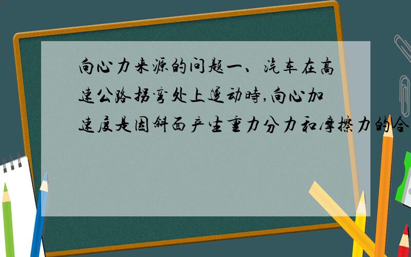 向心力来源的问题一、汽车在高速公路拐弯处上运动时,向心加速度是因斜面产生重力分力和摩擦力的合力.二、东风汽车公司在湖北某地有一试车厂,其中有一检测汽车在极限状态下车速的试