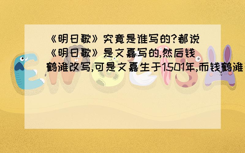 《明日歌》究竟是谁写的?都说《明日歌》是文嘉写的,然后钱鹤滩改写,可是文嘉生于1501年,而钱鹤滩死于1504年,也就是说钱鹤滩死的时候文嘉才3岁,钱鹤滩抄了一个3岁孩子写的诗?开玩笑的吧!