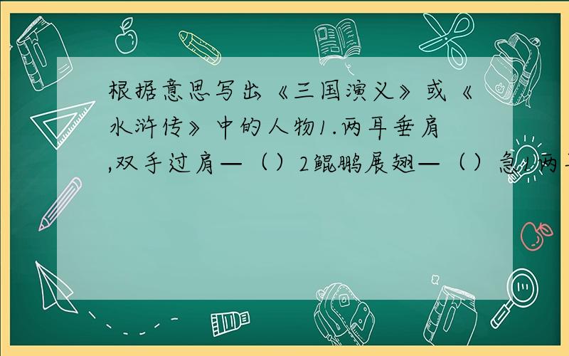 根据意思写出《三国演义》或《水浒传》中的人物1.两耳垂肩,双手过肩—（）2鲲鹏展翅—（）急1两耳过肩,双手过膝—（）