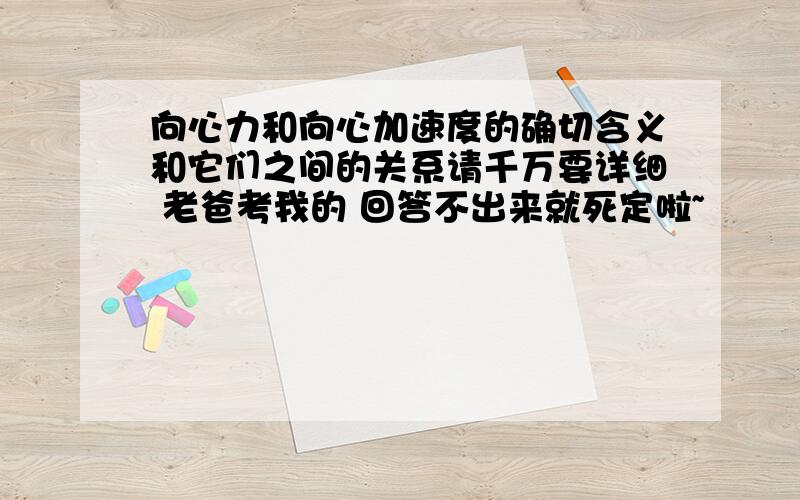 向心力和向心加速度的确切含义和它们之间的关系请千万要详细 老爸考我的 回答不出来就死定啦~