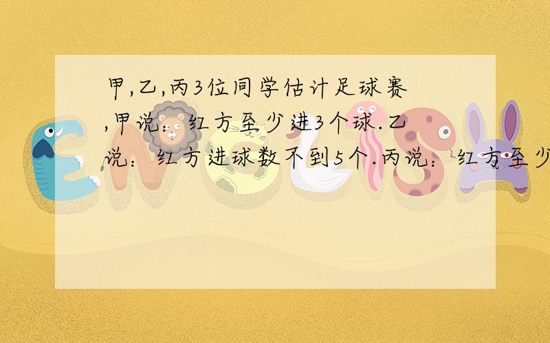 甲,乙,丙3位同学估计足球赛,甲说：红方至少进3个球.乙说：红方进球数不到5个.丙说：红方至少进了1个球.比赛后知道3个人中只有1个人的估计是对的,你能知道红方至少进了几个球吗?我们那