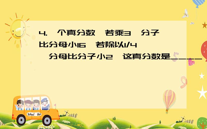 4.一个真分数,若乘3,分子比分母小16,若除以1/4 ,分母比分子小2,这真分数是____