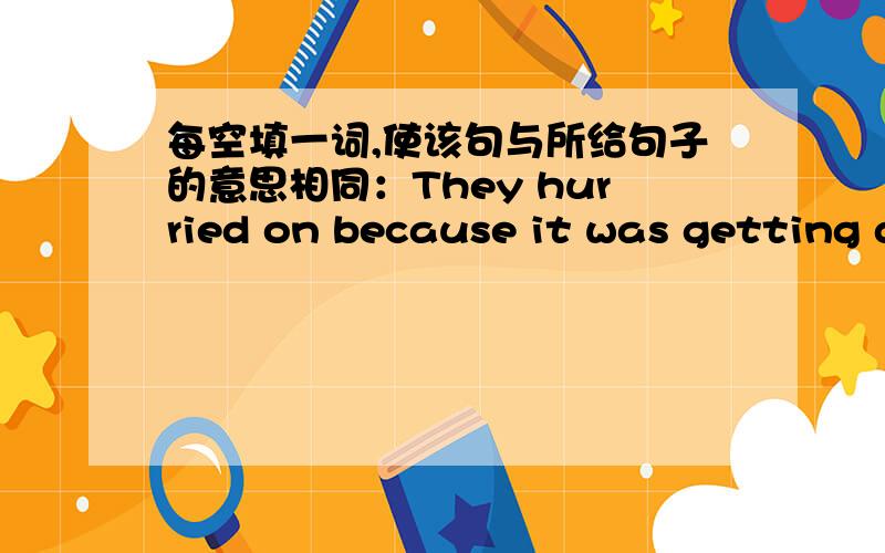 每空填一词,使该句与所给句子的意思相同：They hurried on because it was getting dark.____ ____ because it was getting dark ____ they hurried on.