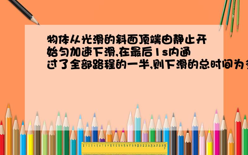 物体从光滑的斜面顶端由静止开始匀加速下滑,在最后1s内通过了全部路程的一半,则下滑的总时间为多少