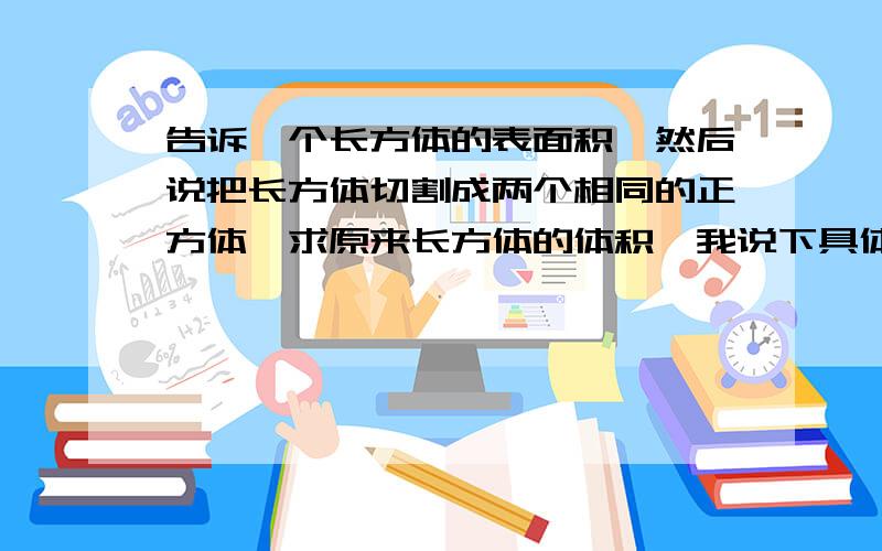 告诉一个长方体的表面积,然后说把长方体切割成两个相同的正方体,求原来长方体的体积,我说下具体的数字吧，它就告诉一个已知条件就是长方体的表面积是810平方厘米