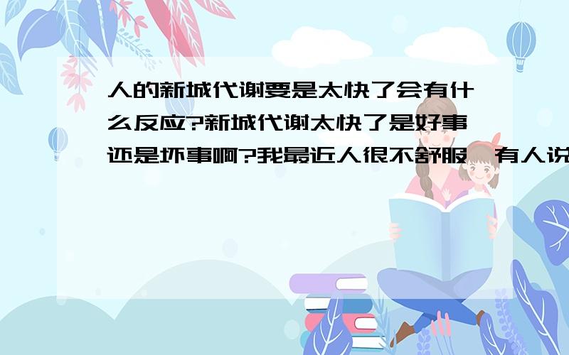 人的新城代谢要是太快了会有什么反应?新城代谢太快了是好事还是坏事啊?我最近人很不舒服,有人说我是新城代谢加快了身体不适应．我想知道下要是新城代谢太快了人体会出现什么症状?