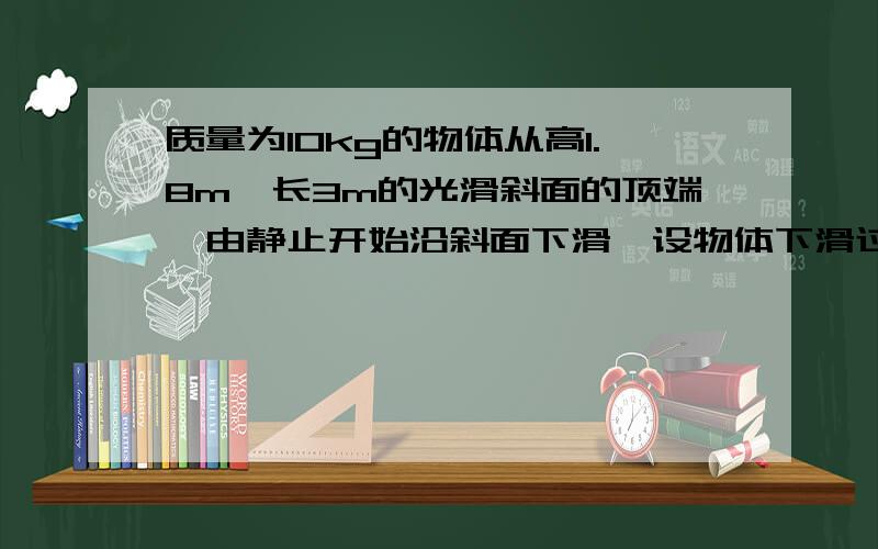 质量为10kg的物体从高1.8m,长3m的光滑斜面的顶端,由静止开始沿斜面下滑,设物体下滑过程中机械能守恒,求物体滑到斜面底端时的动能为多少J?物体滑到斜面底端时的速度大小是多少m/s?