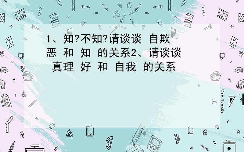 1、知?不知?请谈谈 自欺 恶 和 知 的关系2、请谈谈 真理 好 和 自我 的关系