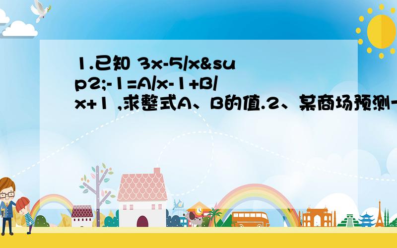 1.已知 3x-5/x²-1=A/x-1+B/x+1 ,求整式A、B的值.2、某商场预测一种衬衫能畅销,就用8万元购进这种衬衫,面市后销售一空.商场又用17.6万元购进了第二批这种衬衫,所购数量是第一批购进量的2倍,但