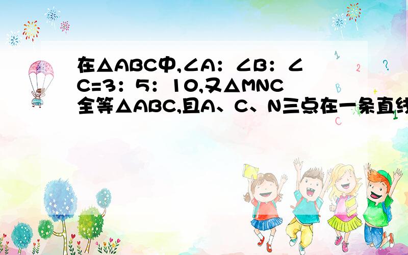 在△ABC中,∠A：∠B：∠C=3：5：10,又△MNC全等△ABC,且A、C、N三点在一条直线上,则∠BCM：∠BCN=____