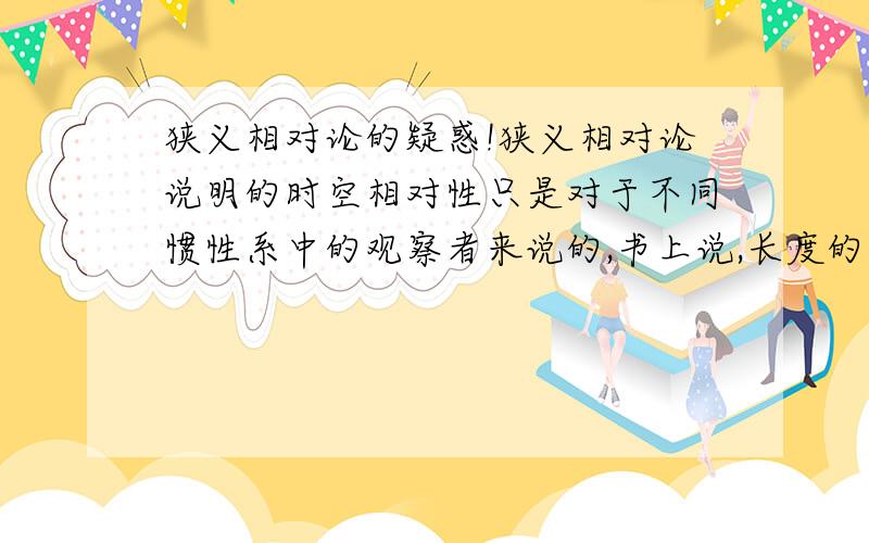 狭义相对论的疑惑!狭义相对论说明的时空相对性只是对于不同惯性系中的观察者来说的,书上说,长度的收缩效应只是时空的属性,并不是引起物质之间的相互作用产生的实在收缩效果.那么为