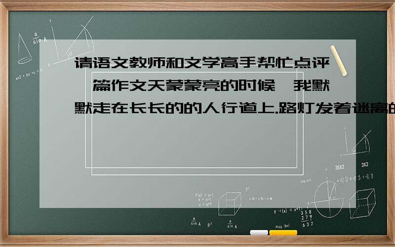 请语文教师和文学高手帮忙点评一篇作文天蒙蒙亮的时候,我默默走在长长的的人行道上.路灯发着迷离的光,空气中弥散着潮湿柔软的雾.马路上偶尔会传来汽车呼啸而过的声音.世界还在沉睡,