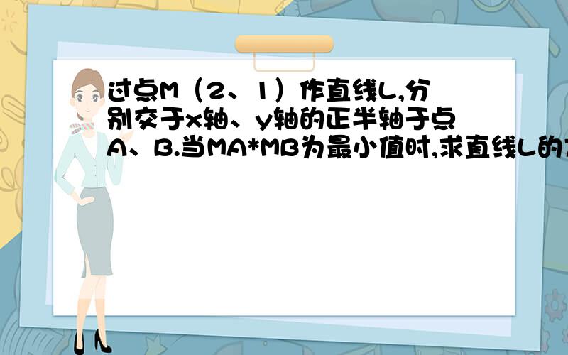 过点M（2、1）作直线L,分别交于x轴、y轴的正半轴于点A、B.当MA*MB为最小值时,求直线L的方程.