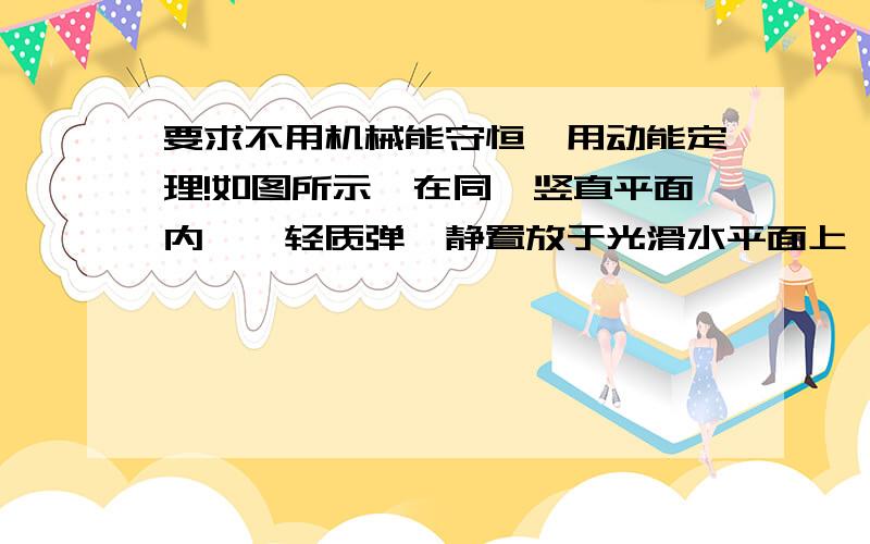 要求不用机械能守恒,用动能定理!如图所示,在同一竖直平面内,一轻质弹簧静置放于光滑水平面上,其一端固定,另一端恰好与水平线AB齐平,长为L的轻质细线一端固定在O点,另一端系一质量为m的