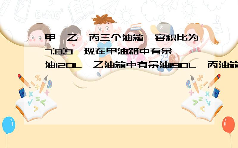 甲,乙,丙三个油箱,容积比为7:8:9,现在甲油箱中有余油120L,乙油箱中有余油190L,丙油箱中有余油210L用200L的油分别加入三个油箱,使三个油箱刚好注满.问向这三个油箱所加的油分别是多少升?求方