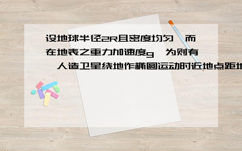 设地球半径2R且密度均匀,而在地表之重力加速度g,为则有一人造卫星绕地作椭圆运动时近地点距地心2R,则近地点处之轨道速度量值为何?(gR/2)^1/2