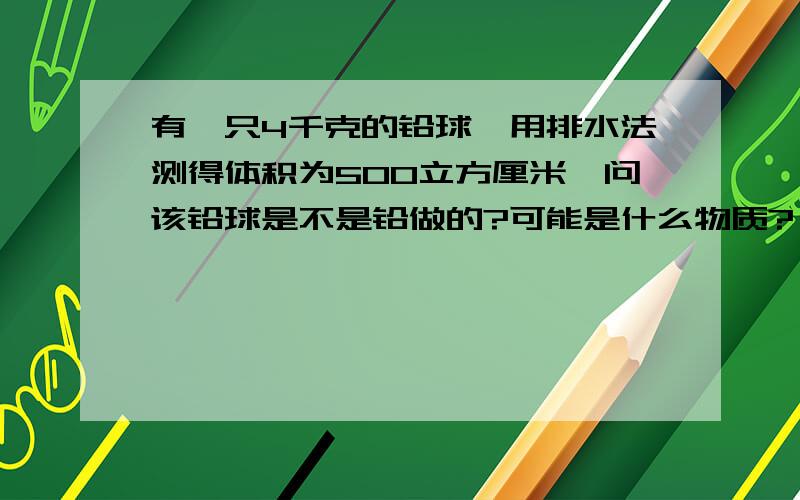 有一只4千克的铅球,用排水法测得体积为500立方厘米,问该铅球是不是铅做的?可能是什么物质?