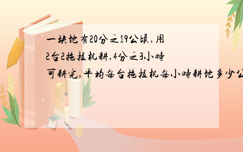 一块地有20分之19公顷,用2台2拖拉机耕,4分之3小时可耕完,平均每台拖拉机每小时耕地多少公顷?