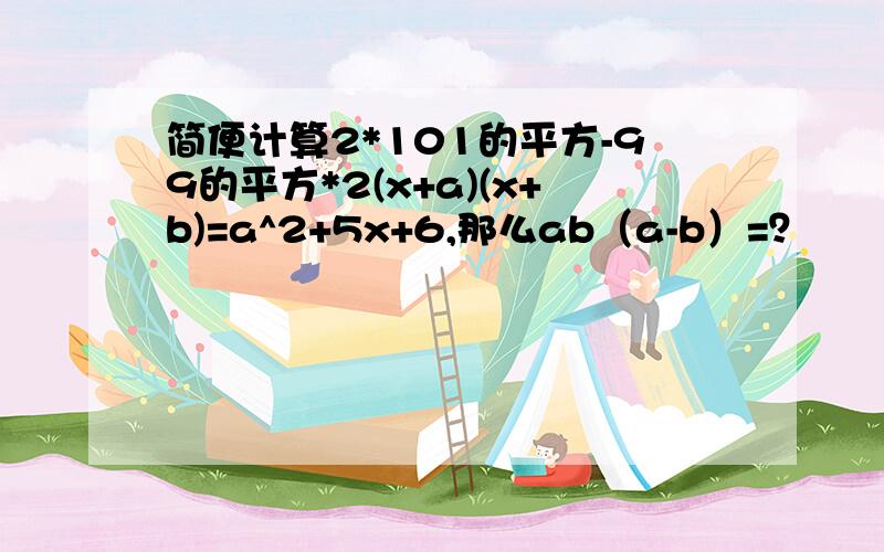 简便计算2*101的平方-99的平方*2(x+a)(x+b)=a^2+5x+6,那么ab（a-b）=？