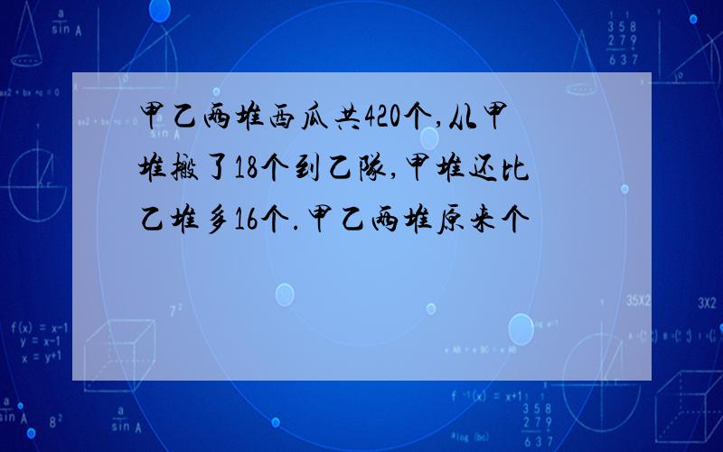 甲乙两堆西瓜共420个,从甲堆搬了18个到乙队,甲堆还比乙堆多16个.甲乙两堆原来个