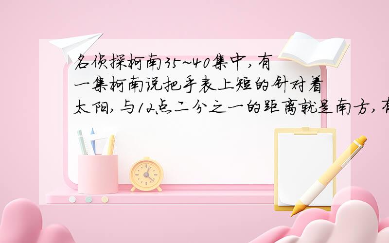 名侦探柯南35~40集中,有一集柯南说把手表上短的针对着太阳,与12点二分之一的距离就是南方,有科学根据吗错了是33集我的意思是,每个人时时刻刻都在走动,看太阳的时间也不同,柯南里是在下