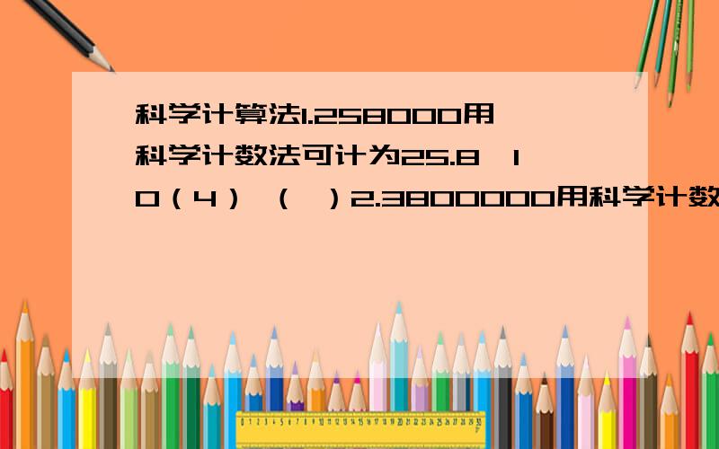 科学计算法1.258000用科学计数法可计为25.8×10（4） （ ）2.3800000用科学计数法可计为3×10（6） （ ）3.用科学计数法表示90450是 （ ）4.用科学计数法表示6400000是 （ ） 5.某位打字员每分钟能打20