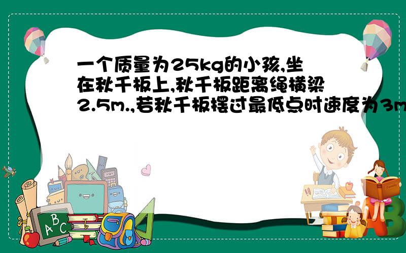 一个质量为25kg的小孩,坐在秋千板上,秋千板距离绳横梁2.5m.,若秋千板摆过最低点时速度为3m/s,求这个小孩对秋千板的压力大小、、如上、、我就是想不通、、求教各位、、