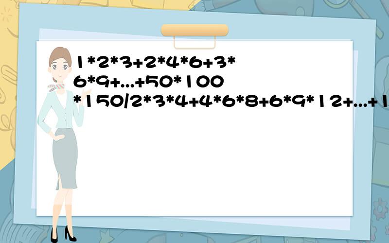 1*2*3+2*4*6+3*6*9+...+50*100*150/2*3*4+4*6*8+6*9*12+...+100*150*200急啊!跪求答案及其过程!