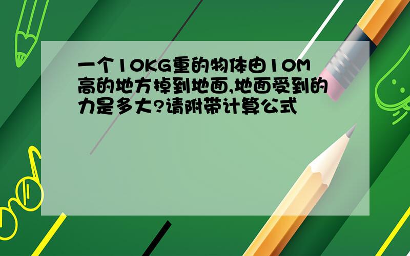 一个10KG重的物体由10M高的地方掉到地面,地面受到的力是多大?请附带计算公式