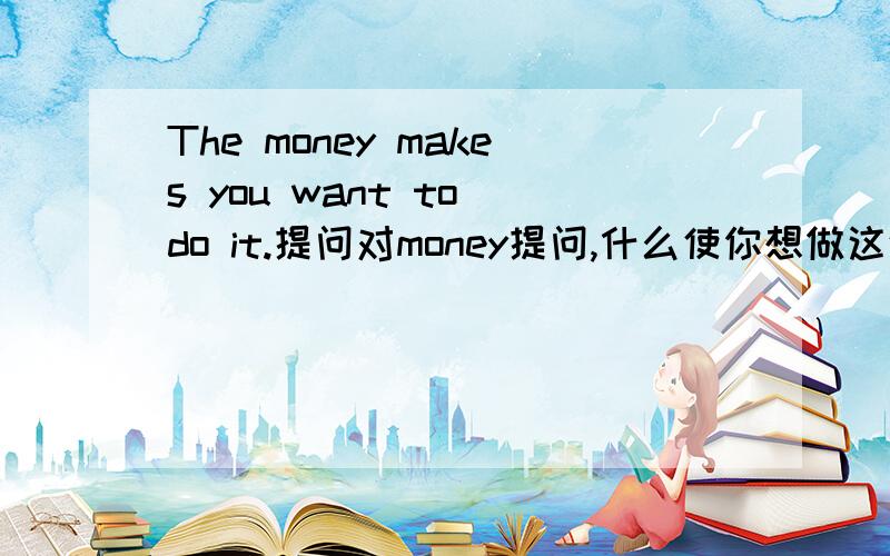 The money makes you want to do it.提问对money提问,什么使你想做这件事?