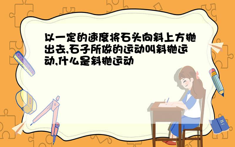 以一定的速度将石头向斜上方抛出去,石子所做的运动叫斜抛运动,什么是斜抛运动