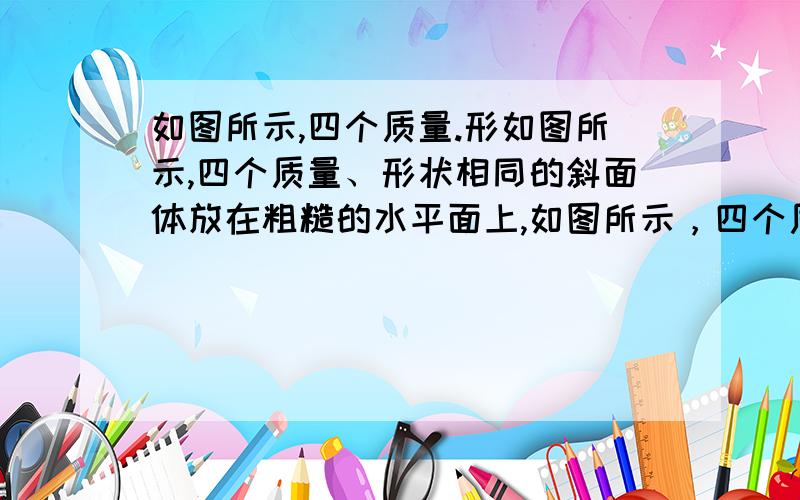 如图所示,四个质量.形如图所示,四个质量、形状相同的斜面体放在粗糙的水平面上,如图所示，四个质量、形状相同的斜面体放在粗糙的水平面上，将四个质量相同的物块放在斜面顶端，因物