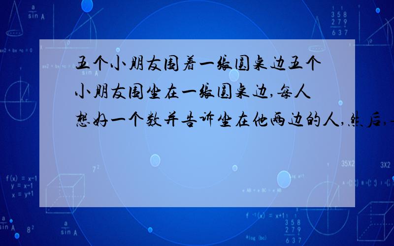 五个小朋友围着一张圆桌边五个小朋友围坐在一张圆桌边,每人想好一个数并告诉坐在他两边的人,然后,每人五个小朋友围坐在一张圆桌边,每人想好一个数并告诉坐在他两边的人,然后,每人将