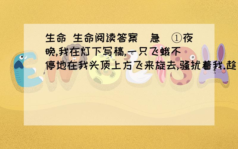 生命 生命阅读答案（急）①夜晚,我在灯下写稿,一只飞蛾不停地在我头顶上方飞来旋去,骚扰着我.趁它停在眼前小憩时,我一伸手抓住了它,我原想弄死它,但它鼓动双翅,极力挣扎,我感到一股生