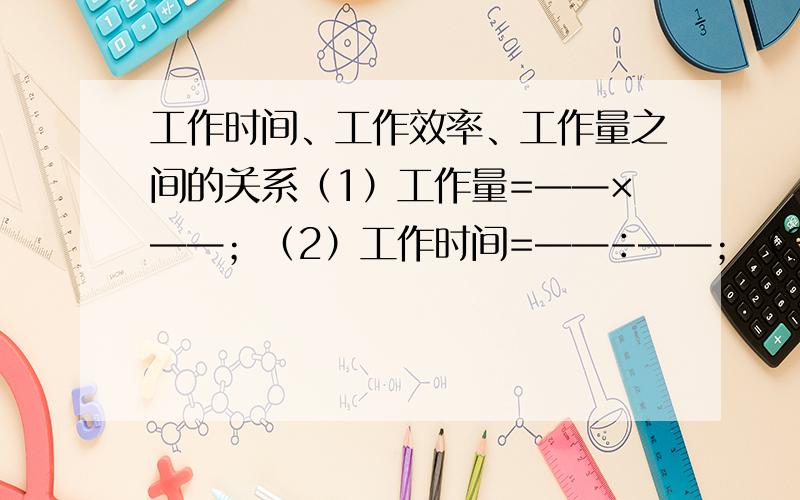 工作时间、工作效率、工作量之间的关系（1）工作量=——×——；（2）工作时间=——÷——；（3）工作效率=——÷——.通常设完成的总工作量为——.如果一项工作分几个阶段完成,那么个