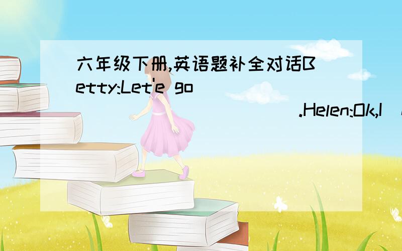 六年级下册,英语题补全对话Betty:Let'e go_____________.Helen:Ok,I  need a new diary.How___________you,Betty?what are you going to___________?Betty:I want to buy a book.Helen:OK,let's go then.Betty:Oh.Look,here are some diaries.Do you like t