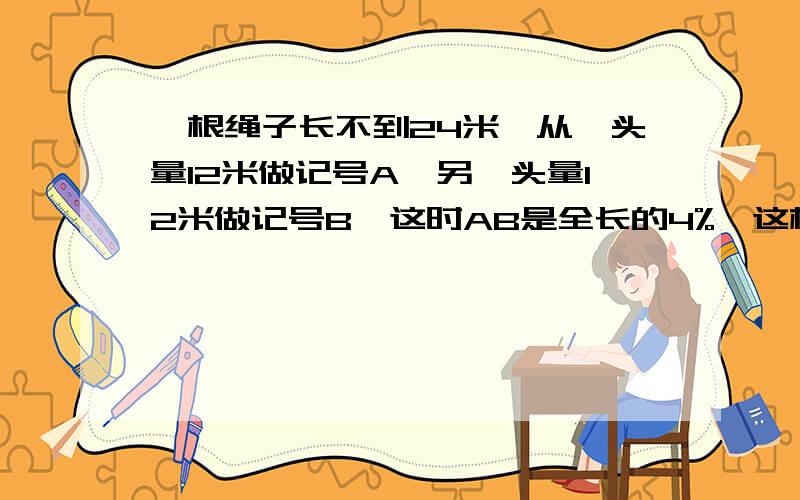 一根绳子长不到24米,从一头量12米做记号A,另一头量12米做记号B,这时AB是全长的4%,这根绳子多长?最好是方程,算数都来一遍来个算术的呀?